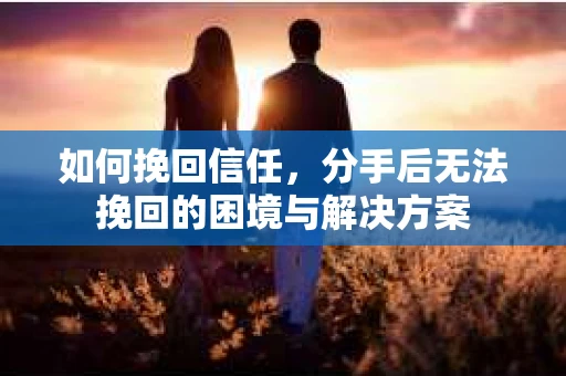 如何挽回信任,分手后无法挽回的困境与解决方案 如何挽回信任,分手后无法挽回的困境与解决方案