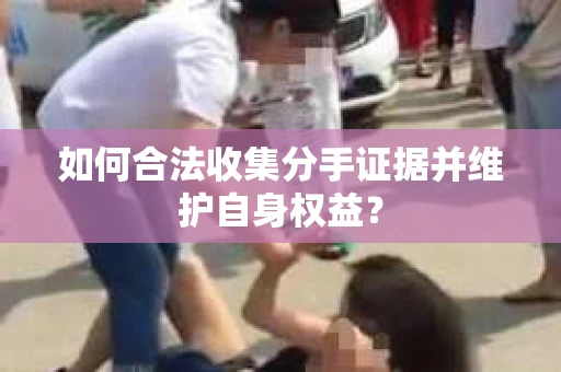 如何合法收集分手证据并维护自身权益？