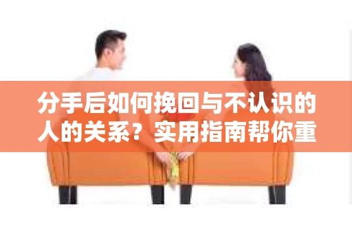 分手后如何挽回与不认识的人的关系?实用指南帮你重拾失去的联结 分手后如何挽回与不认识的人的关系?实用指南帮你重拾失去的联结