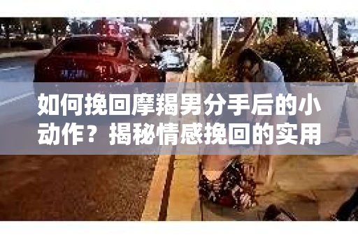 如何挽回摩羯男分手后的小动作？揭秘情感挽回的实用策略