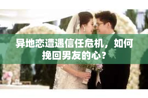 异地恋遭遇信任危机,如何挽回男友的心? 异地恋遭遇信任危机,如何挽回男友的心?
