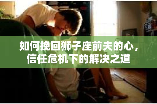 如何挽回狮子座前夫的心,信任危机下的解决之道 如何挽回狮子座前夫的心,信任危机下的解决之道