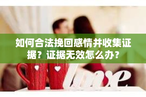 如何合法挽回感情并收集证据?证据无效怎么办? 如何合法挽回感情并收集证据?证据无效怎么办?