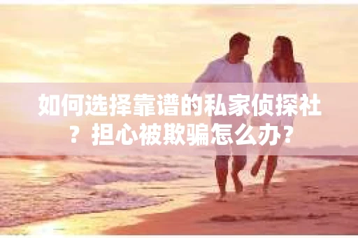 如何选择靠谱的私家侦探社？担心被欺骗怎么办？