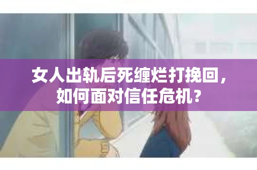 女人出轨后死缠烂打挽回，如何面对信任危机？
