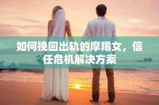 如何挽回出轨的摩羯女，信任危机解决方案