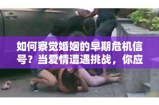 如何察觉婚姻的早期危机信号？当爱情遭遇挑战，你应该怎么办？