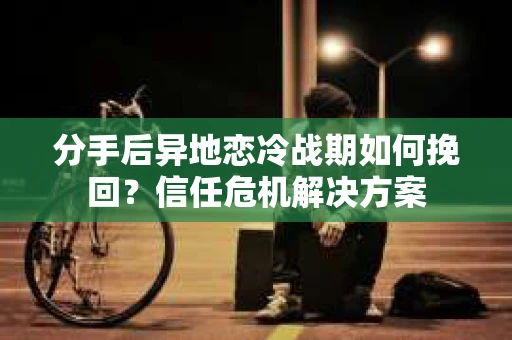 分手后异地恋冷战期如何挽回？信任危机解决方案
