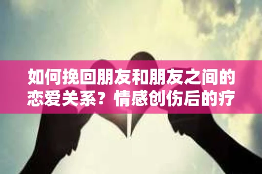 如何挽回朋友和朋友之间的恋爱关系？情感创伤后的疗愈与决策之路