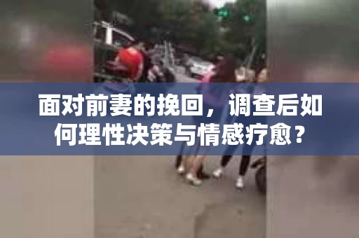 面对前妻的挽回，调查后如何理性决策与情感疗愈？