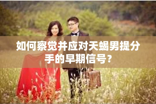 如何察觉并应对天蝎男提分手的早期信号？
