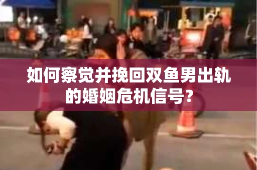 如何察觉并挽回双鱼男出轨的婚姻危机信号？