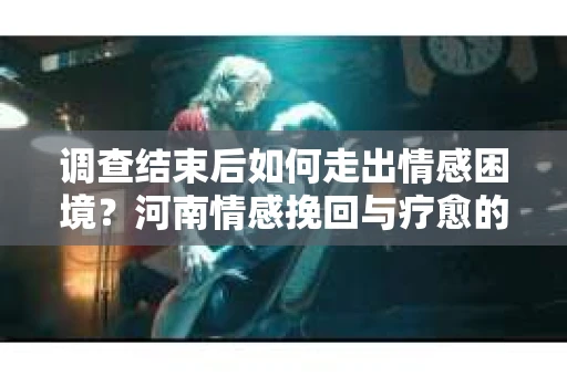 调查结束后如何走出情感困境？河南情感挽回与疗愈的实用方法