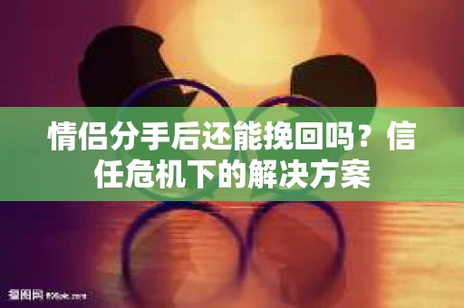 情侣分手后还能挽回吗?信任危机下的解决方案 情侣分手后还能挽回吗?信任危机下的解决方案
