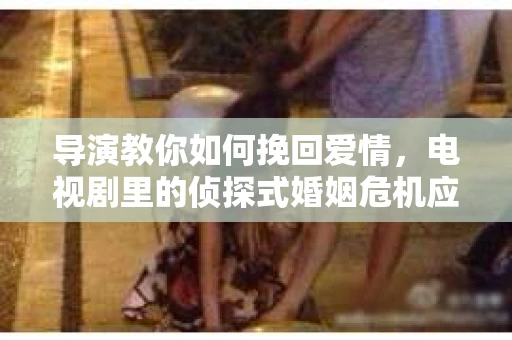 导演教你如何挽回爱情，电视剧里的侦探式婚姻危机应对法