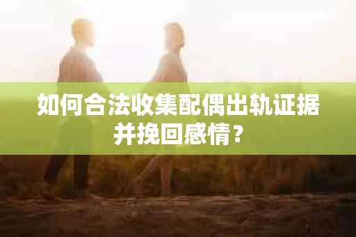 如何合法收集配偶出轨证据并挽回感情？