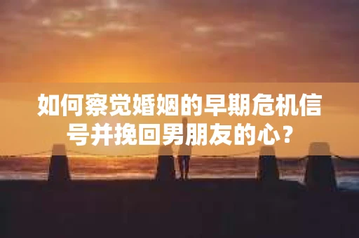 如何察觉婚姻的早期危机信号并挽回男朋友的心？