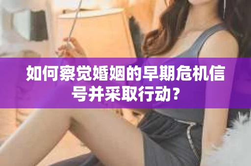 如何察觉婚姻的早期危机信号并采取行动？