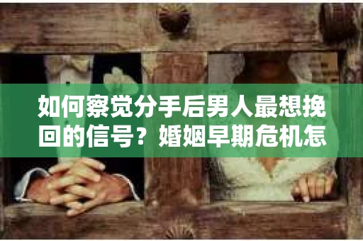 如何察觉分手后男人最想挽回的信号？婚姻早期危机怎么办？