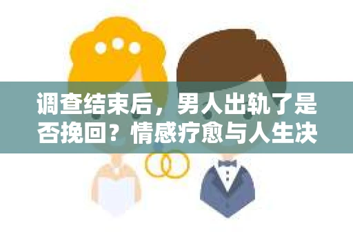 调查结束后，男人出轨了是否挽回？情感疗愈与人生决策的干货指南