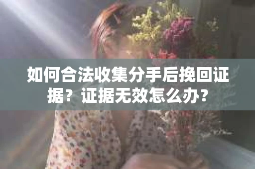 如何合法收集分手后挽回证据？证据无效怎么办？