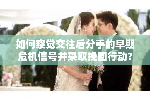 如何察觉交往后分手的早期危机信号并采取挽回行动？