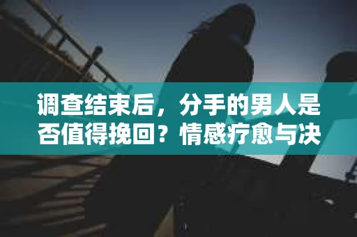 调查结束后，分手的男人是否值得挽回？情感疗愈与决策之路