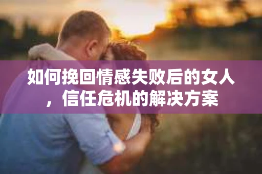 如何挽回情感失败后的女人,信任危机的解决方案 如何挽回情感失败后的女人,信任危机的解决方案