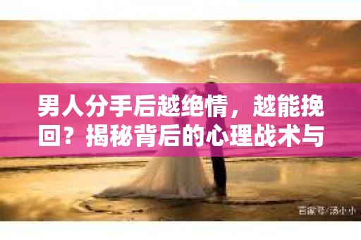 男人分手后越绝情，越能挽回？揭秘背后的心理战术与实际操作