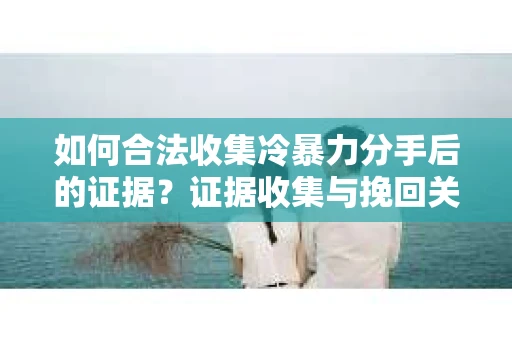 如何合法收集冷暴力分手后的证据？证据收集与挽回关系怎么办？