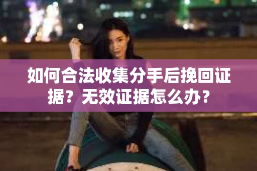 如何合法收集分手后挽回证据?无效证据怎么办? 如何合法收集分手后挽回证据?无效证据怎么办?
