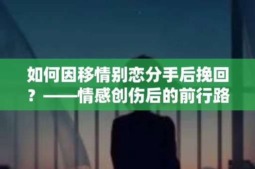 如何因移情别恋分手后挽回？——情感创伤后的前行路线图