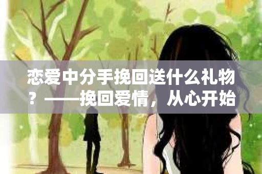恋爱中分手挽回送什么礼物？——挽回爱情，从心开始
