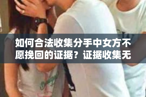 如何合法收集分手中女方不愿挽回的证据？证据收集无效怎么办？