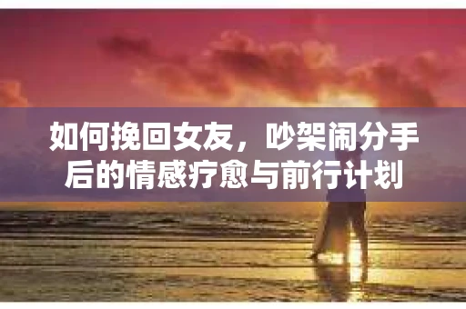 如何挽回女友，吵架闹分手后的情感疗愈与前行计划