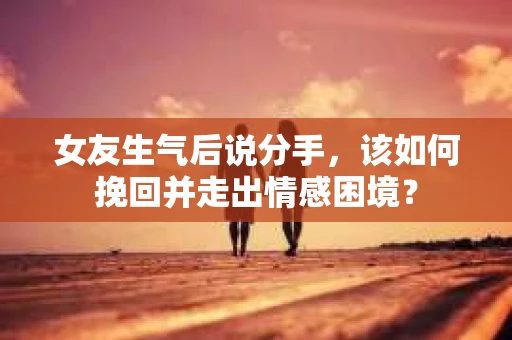女友生气后说分手，该如何挽回并走出情感困境？