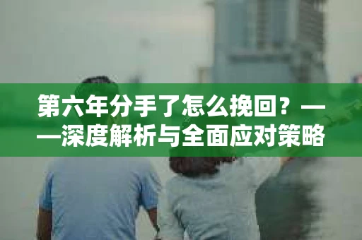 第六年分手了怎么挽回?——深度解析与全面应对策略 第六年分手了怎么挽回?——深度解析与全面应对策略