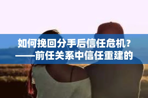 如何挽回分手后信任危机？——前任关系中信任重建的实用指南