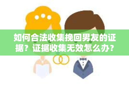 如何合法收集挽回男友的证据？证据收集无效怎么办？