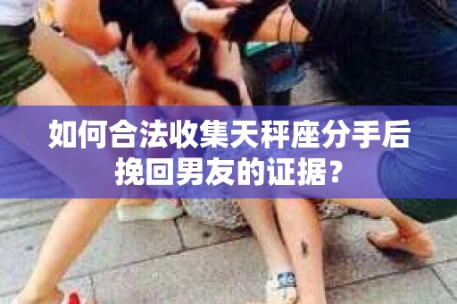 如何合法收集天秤座分手后挽回男友的证据？