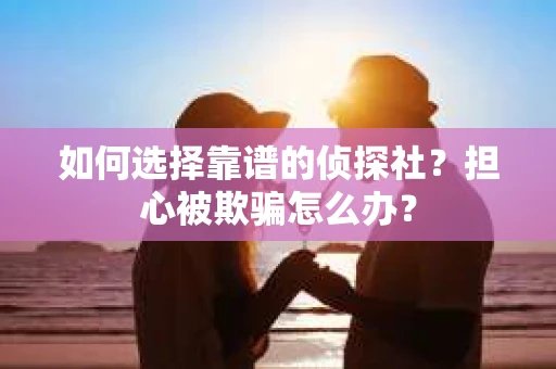 如何选择靠谱的侦探社？担心被欺骗怎么办？