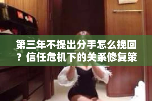 第三年不提出分手怎么挽回?信任危机下的关系修复策略 第三年不提出分手怎么挽回?信任危机下的关系修复策略
