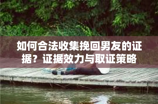 如何合法收集挽回男友的证据？证据效力与取证策略