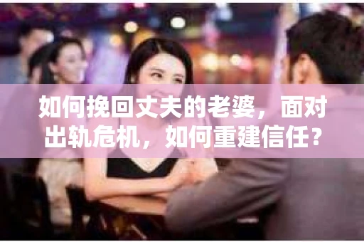 如何挽回丈夫的老婆，面对出轨危机，如何重建信任？