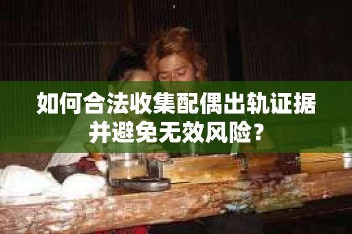 如何合法收集配偶出轨证据并避免无效风险？