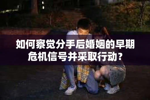 如何察觉分手后婚姻的早期危机信号并采取行动？
