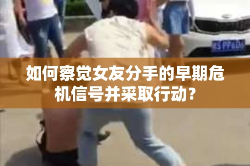 如何察觉女友分手的早期危机信号并采取行动？