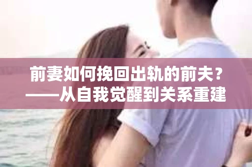 前妻如何挽回出轨的前夫？——从自我觉醒到关系重建的全面指南