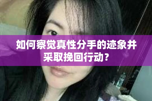 如何察觉真性分手的迹象并采取挽回行动？