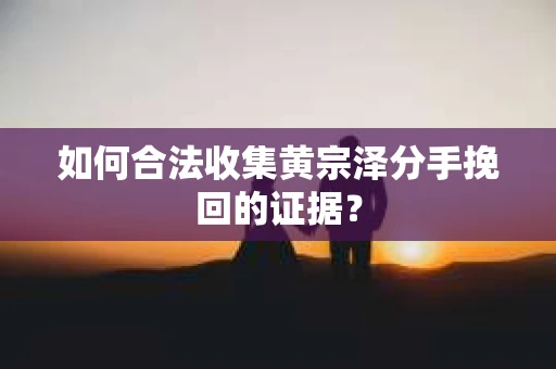 如何合法收集黄宗泽分手挽回的证据？